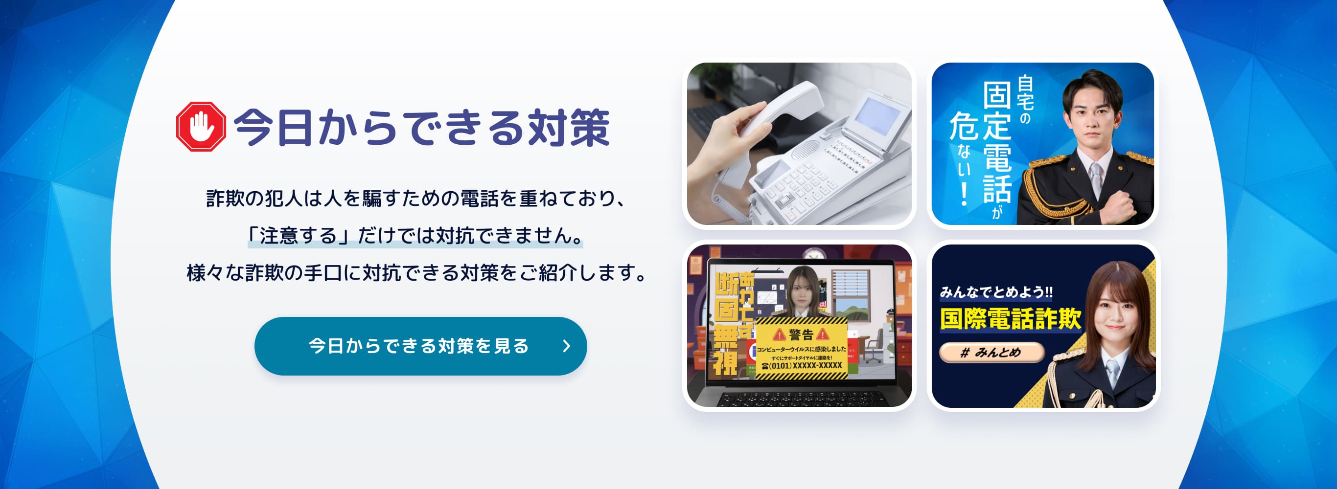 今日からできる対策 詐欺の犯人は人を騙すための電話を重ねており、「注意する」だけでは対抗できません。様々な詐欺の手口に対抗できる対策をご紹介します。