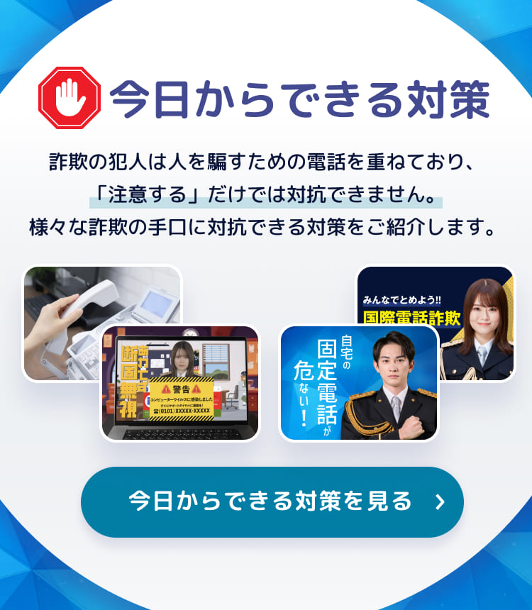 今日からできる対策 詐欺の犯人は人を騙すための電話を重ねており、「注意する」だけでは対抗できません。様々な詐欺の手口に対抗できる対策をご紹介します。